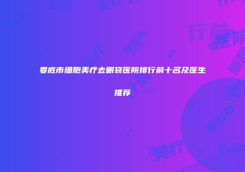 娄底市细胞美疗去眼袋医院排行前十名及医生推荐