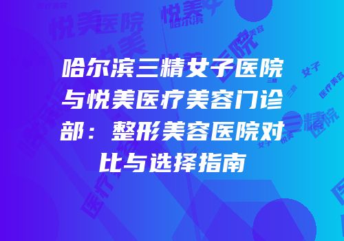 哈尔滨三精女子医院与悦美医疗美容门诊部：整形美容医院对比与选择指南