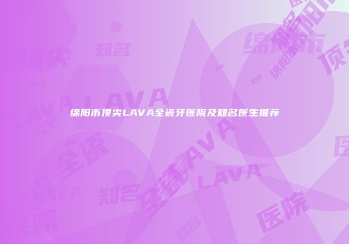 绵阳市顶尖LAVA全瓷牙医院及知名医生推荐