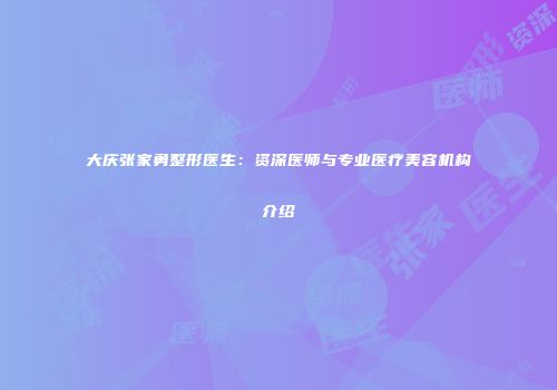 大庆张家勇整形医生：资深医师与专业医疗美容机构介绍