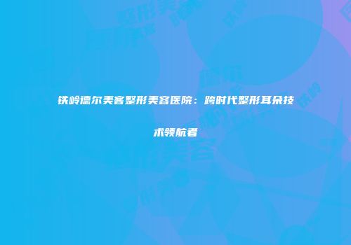 铁岭德尔美客整形美容医院：跨时代整形耳朵技术领航者