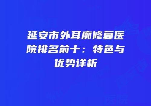 延安市外耳廓修复医院排名前十：特色与优势详析