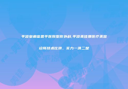 平凉皇甫谧思平医院整形外科,平凉美佳娜医疗美容诊所技术比拼，实力一清二楚
