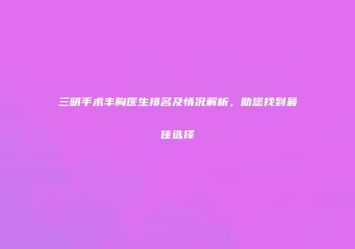 三明手术丰胸医生排名及情况解析，助您找到最佳选择