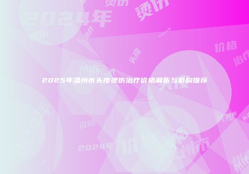 2025年温州市头皮烫伤治疗价格解析与机构推荐