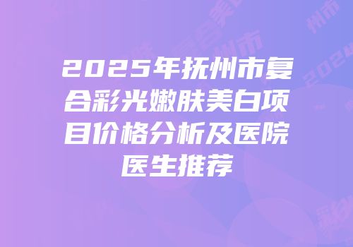 2025年抚州市复合彩光嫩肤美白项目价格分析及医院医生推荐