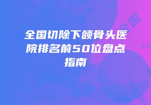 全国切除下颌骨头医院排名前50位盘点指南