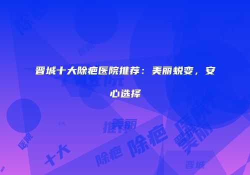 晋城十大除疤医院推荐：美丽蜕变，安心选择