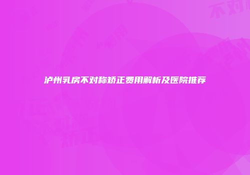 泸州乳房不对称矫正费用解析及医院推荐