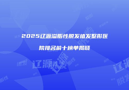 2025辽源溢脂性脱发植发整形医院排名前十榜单揭晓