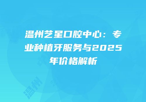 温州艺星口腔中心：专业种植牙服务与2025年价格解析