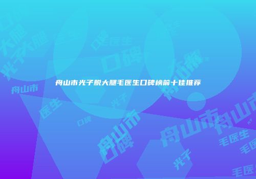 舟山市光子脱大腿毛医生口碑榜前十佳推荐
