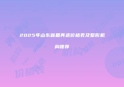 2025年山东省眉再造价格表及整形机构推荐