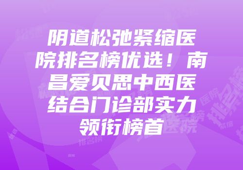 阴道松弛紧缩医院排名榜优选！南昌爱贝思中西医结合门诊部实力领衔榜首