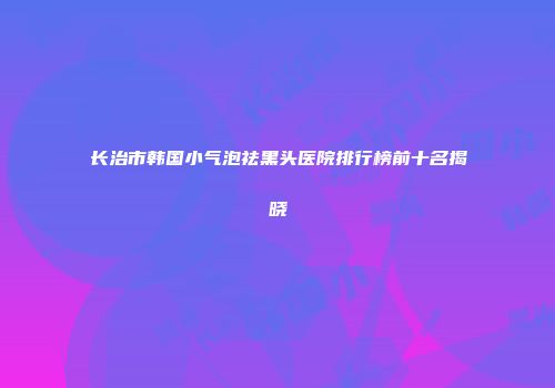 长治市韩国小气泡祛黑头医院排行榜前十名揭晓