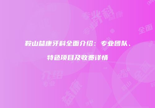 鞍山益康牙科全面介绍：专业团队、特色项目及收费详情