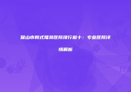 保山市韩式隆鼻医院排行前十：专业医院详情解析
