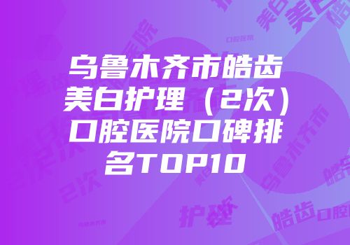 乌鲁木齐市皓齿美白护理（2次）口腔医院口碑排名TOP10