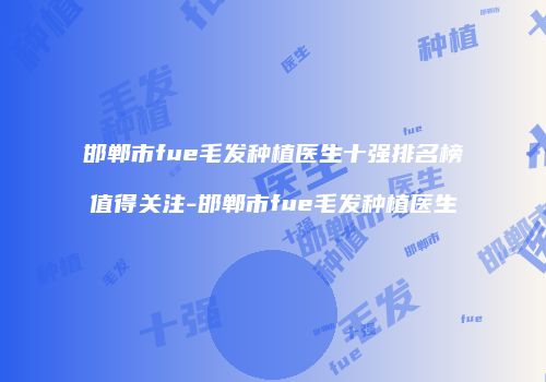 邯郸市fue毛发种植医生十强排名榜值得关注-邯郸市fue毛发种植医生