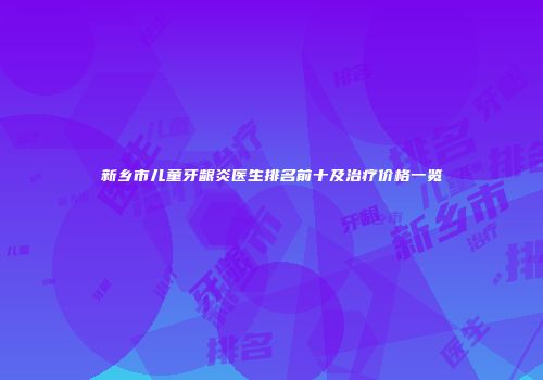 新乡市儿童牙龈炎医生排名前十及治疗价格一览