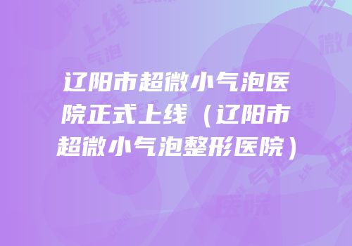 辽阳市超微小气泡医院正式上线（辽阳市超微小气泡整形医院）