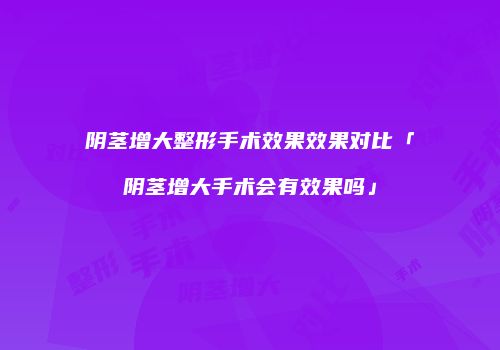 阴茎增大整形手术效果效果对比「阴茎增大手术会有效果吗」