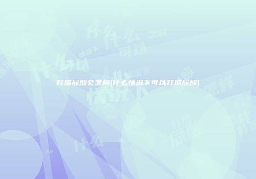 打玻尿酸会怎样(什么情况下可以打玻尿酸)