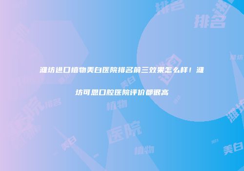 潍坊进口植物美白医院排名前三效果怎么样！潍坊可恩口腔医院评价都很高