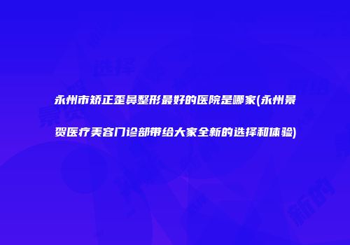 永州市矫正歪鼻整形最好的医院是哪家(永州景贺医疗美容门诊部带给大家全新的选择和体验)