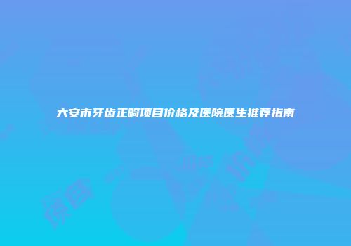 六安市牙齿正畸项目价格及医院医生推荐指南