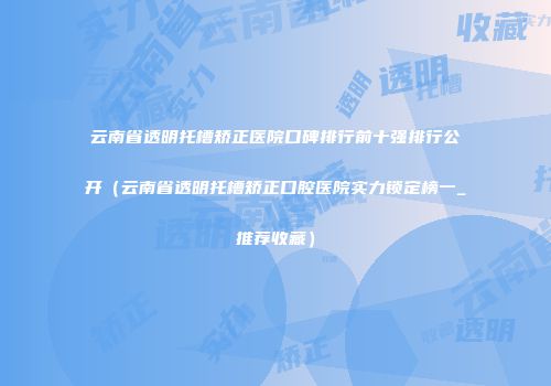 云南省透明托槽矫正医院口碑排行前十强排行公开（云南省透明托槽矫正口腔医院实力锁定榜一_推荐收藏）