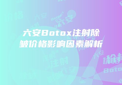 六安Botox注射除皱价格影响因素解析
