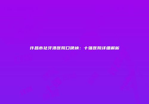 许昌市祛牙渍医院口碑榜：十强医院详细解析