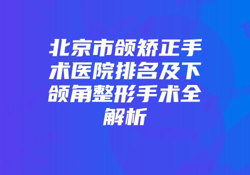 北京市颌矫正手术医院排名及下颌角整形手术全解析