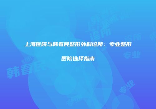 上海医院与韩春民整形外科诊所：专业整形医院选择指南