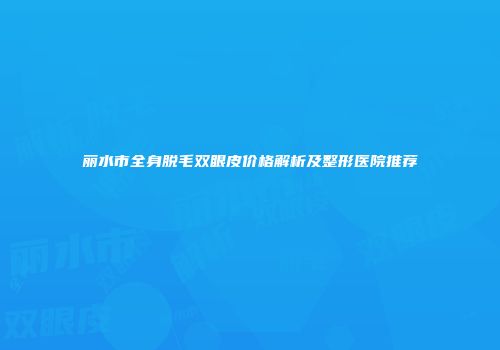 丽水市全身脱毛双眼皮价格解析及整形医院推荐