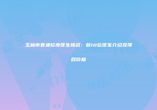玉林市音波拉皮医生排名：前10位医生介绍及项目价格