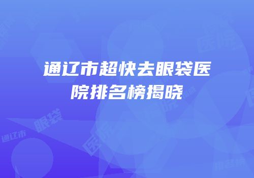 通辽市超快去眼袋医院排名榜揭晓