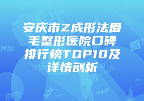 安庆市Z成形法眉毛整形医院口碑排行榜TOP10及详情剖析