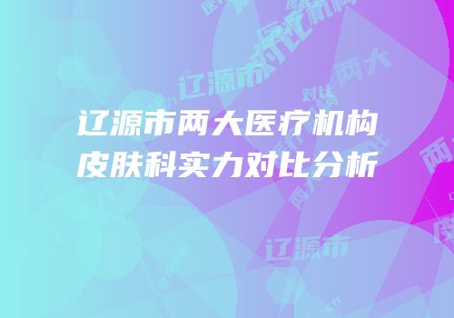 辽源市两大医疗机构皮肤科实力对比分析