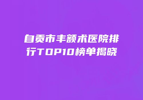 自贡市丰额术医院排行TOP10榜单揭晓