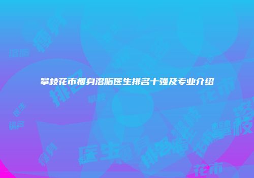 攀枝花市瘦身溶脂医生排名十强及专业介绍