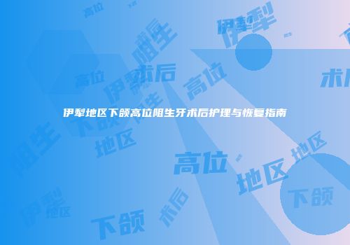 伊犁地区下颌高位阻生牙术后护理与恢复指南