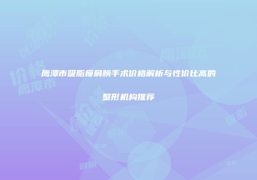 鹰潭市吸脂瘦肩膀手术价格解析与性价比高的整形机构推荐