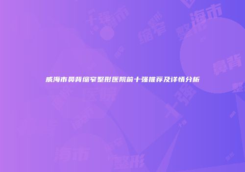 威海市鼻背缩窄整形医院前十强推荐及详情分析
