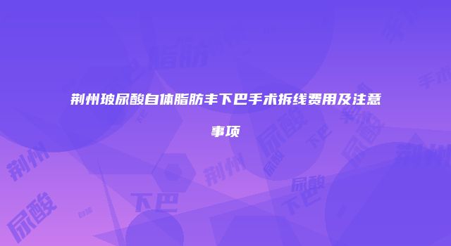 荆州玻尿酸自体脂肪丰下巴手术拆线费用及注意事项