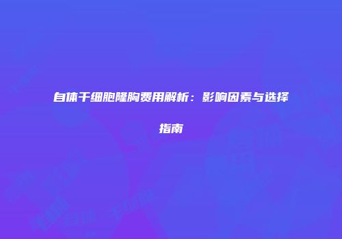 自体干细胞隆胸费用解析：影响因素与选择指南