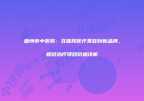 盘州市中医院：互联网医疗美容创新品牌，晒斑治疗项目价格详析