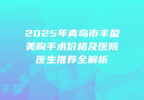 2025年青岛市丰盈美胸手术价格及医院医生推荐全解析