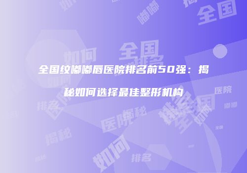 全国纹嘟嘟唇医院排名前50强：揭秘如何选择最佳整形机构